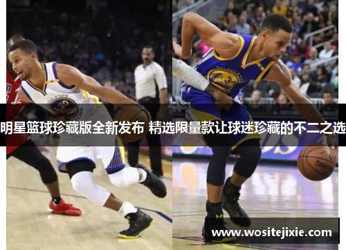 明星篮球珍藏版全新发布 精选限量款让球迷珍藏的不二之选