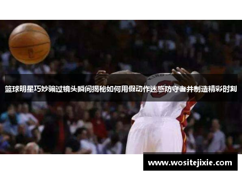 篮球明星巧妙骗过镜头瞬间揭秘如何用假动作迷惑防守者并制造精彩时刻