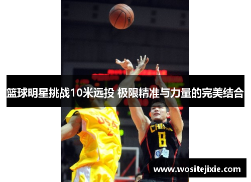 篮球明星挑战10米远投 极限精准与力量的完美结合