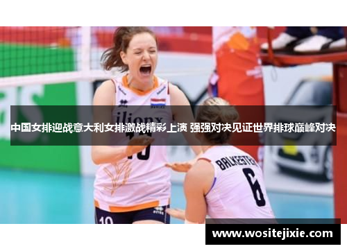 中国女排迎战意大利女排激战精彩上演 强强对决见证世界排球巅峰对决