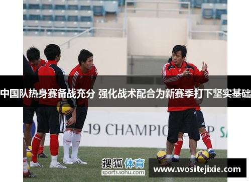 中国队热身赛备战充分 强化战术配合为新赛季打下坚实基础