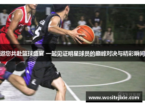 邀您共赴篮球盛宴 一起见证明星球员的巅峰对决与精彩瞬间